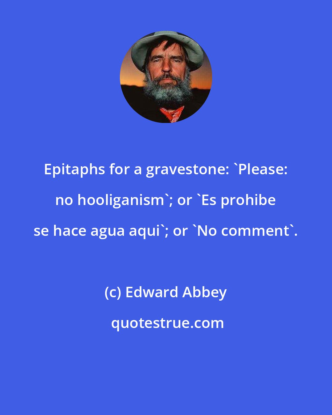 Edward Abbey: Epitaphs for a gravestone: 'Please: no hooliganism'; or 'Es prohibe se hace agua aqui'; or 'No comment'.