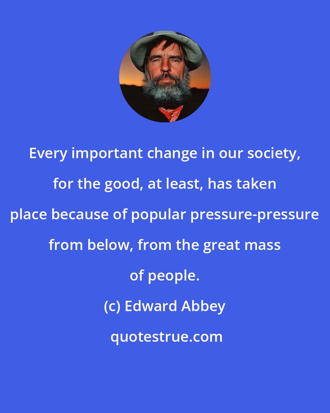 Edward Abbey: Every important change in our society, for the good, at least, has taken place because of popular pressure-pressure from below, from the great mass of people.