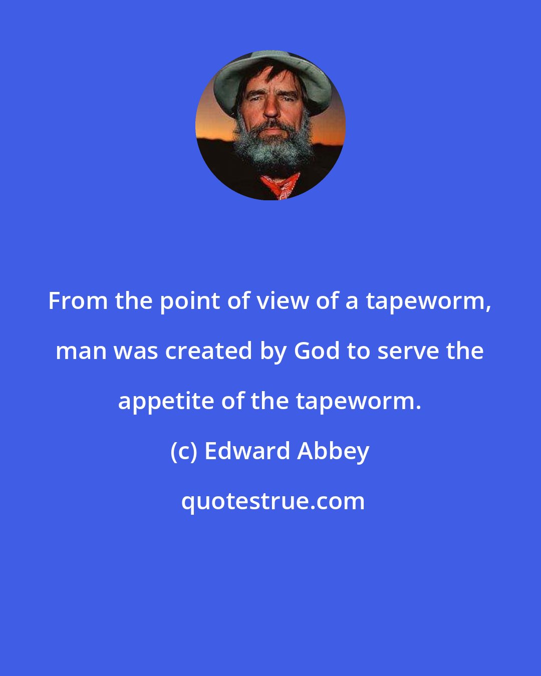 Edward Abbey: From the point of view of a tapeworm, man was created by God to serve the appetite of the tapeworm.