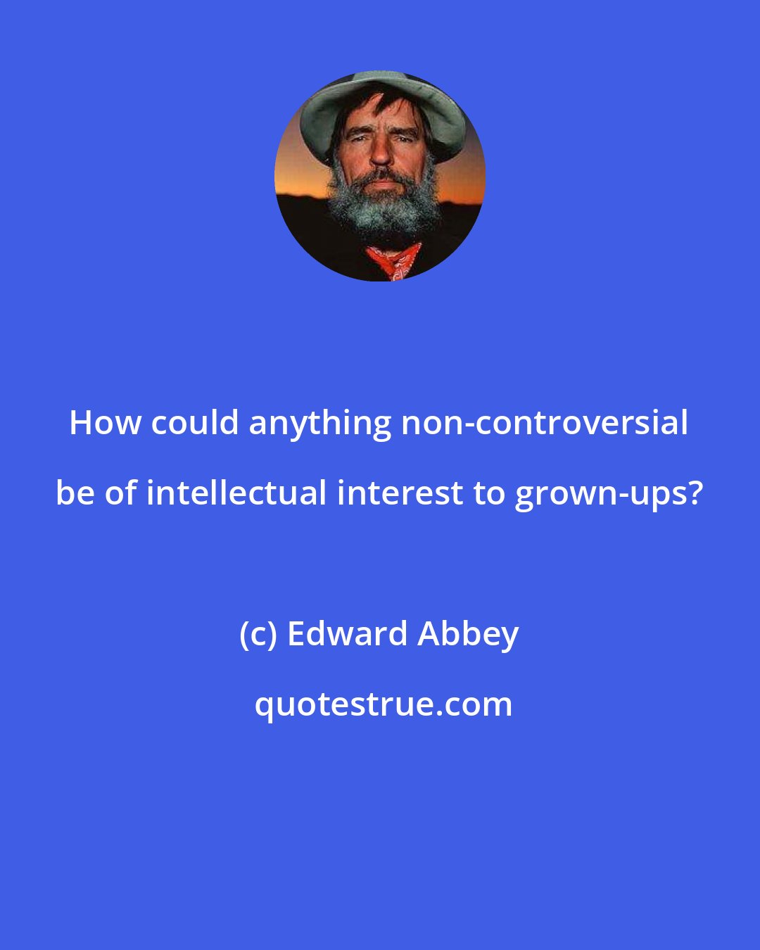 Edward Abbey: How could anything non-controversial be of intellectual interest to grown-ups?