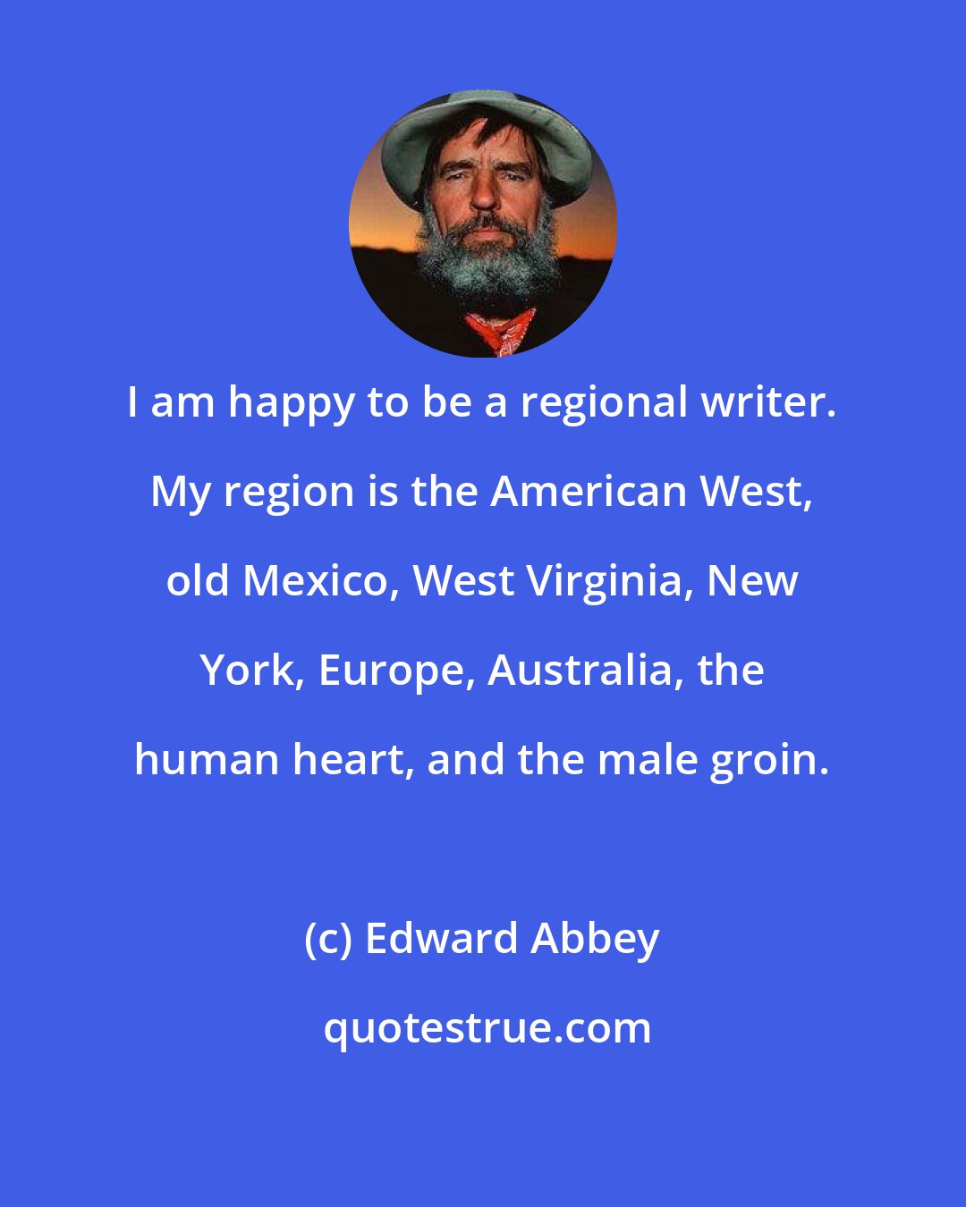 Edward Abbey: I am happy to be a regional writer. My region is the American West, old Mexico, West Virginia, New York, Europe, Australia, the human heart, and the male groin.