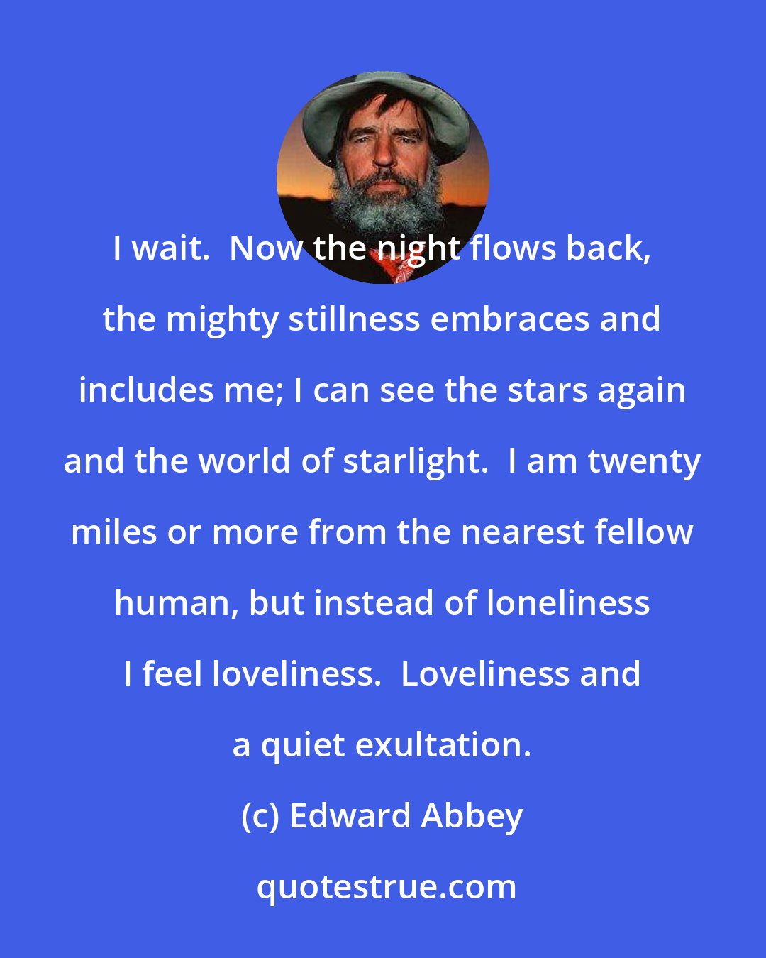 Edward Abbey: I wait.  Now the night flows back, the mighty stillness embraces and includes me; I can see the stars again and the world of starlight.  I am twenty miles or more from the nearest fellow human, but instead of loneliness I feel loveliness.  Loveliness and a quiet exultation.