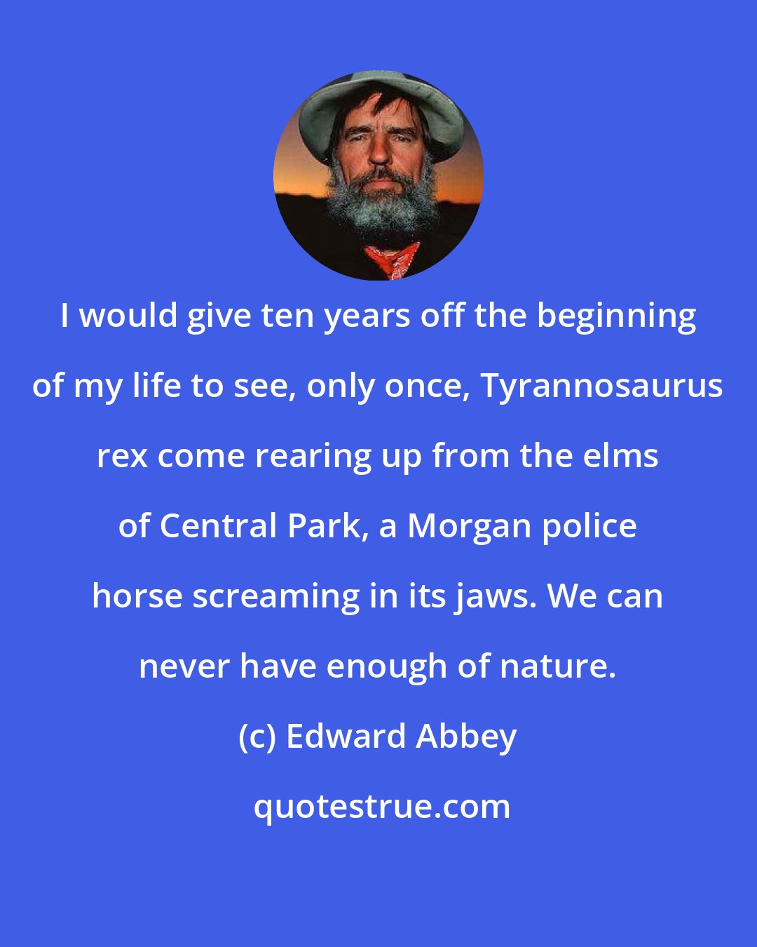 Edward Abbey: I would give ten years off the beginning of my life to see, only once, Tyrannosaurus rex come rearing up from the elms of Central Park, a Morgan police horse screaming in its jaws. We can never have enough of nature.