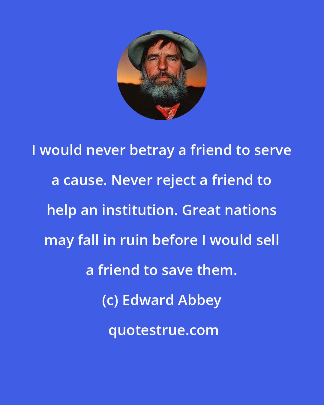 Edward Abbey: I would never betray a friend to serve a cause. Never reject a friend to help an institution. Great nations may fall in ruin before I would sell a friend to save them.