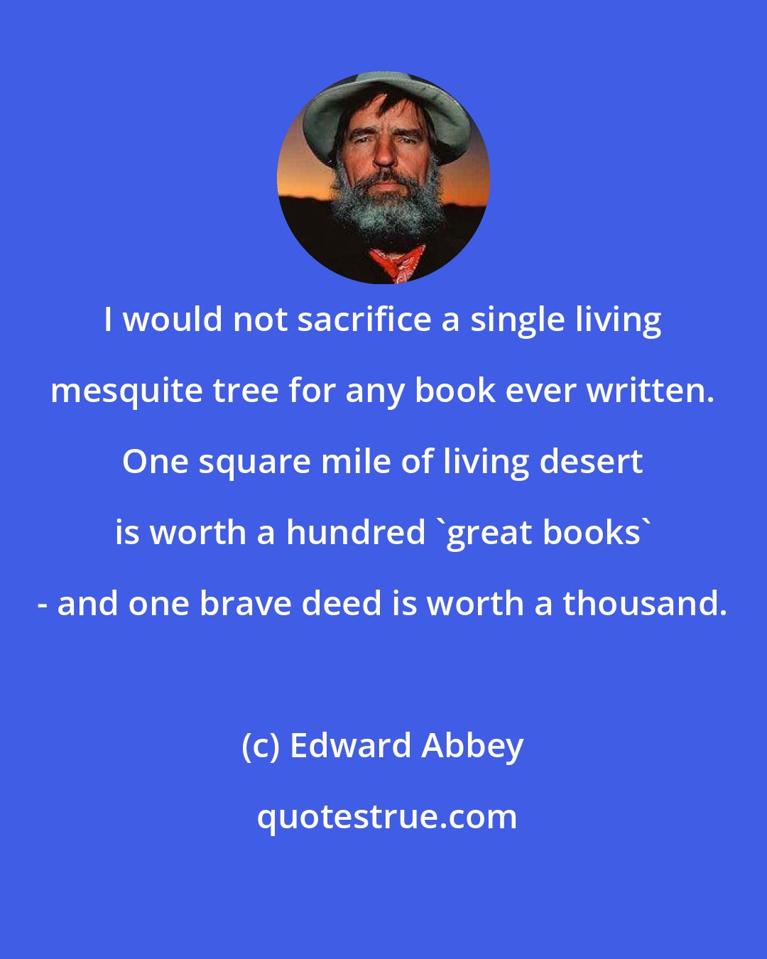Edward Abbey: I would not sacrifice a single living mesquite tree for any book ever written. One square mile of living desert is worth a hundred 'great books' - and one brave deed is worth a thousand.