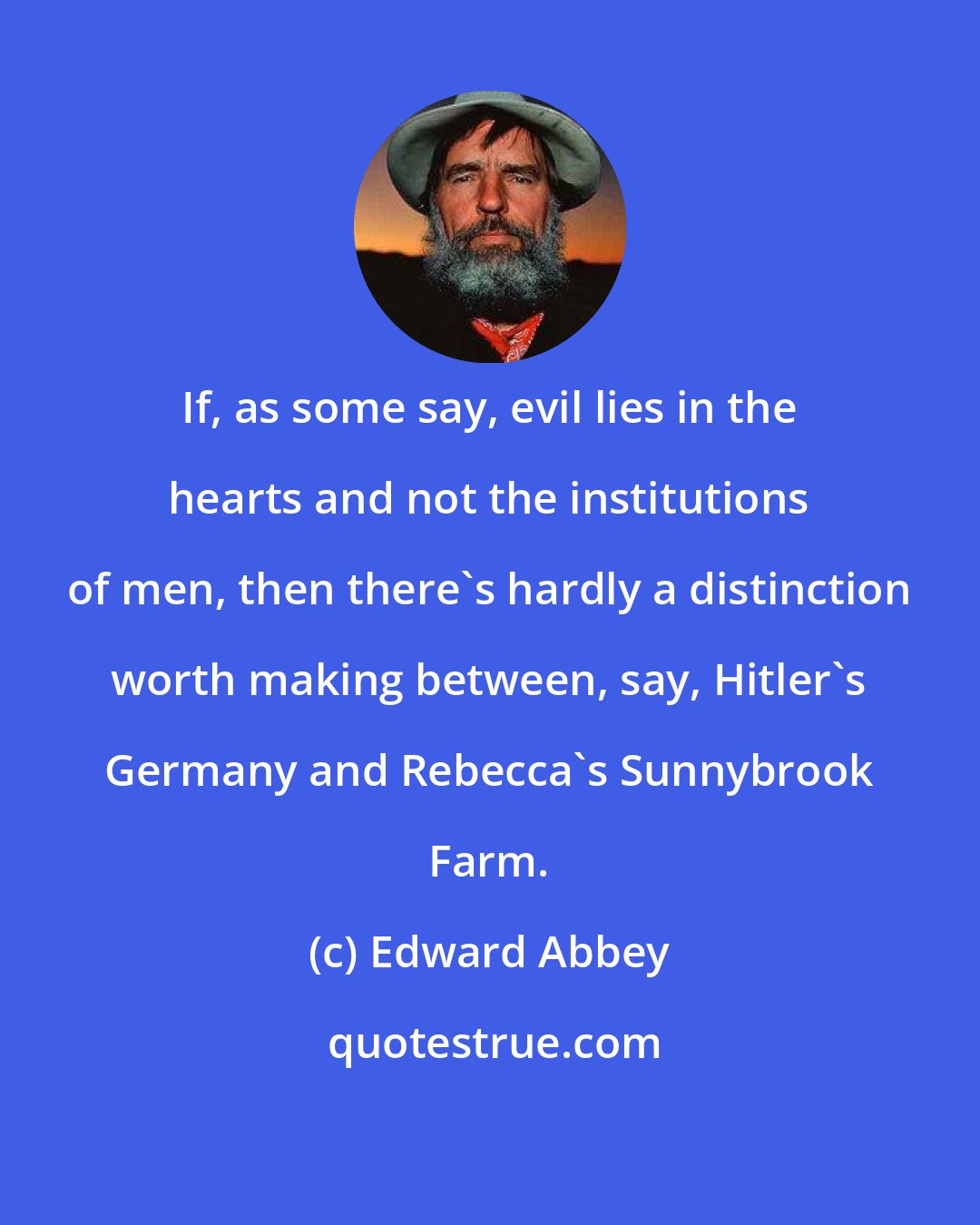 Edward Abbey: If, as some say, evil lies in the hearts and not the institutions of men, then there's hardly a distinction worth making between, say, Hitler's Germany and Rebecca's Sunnybrook Farm.