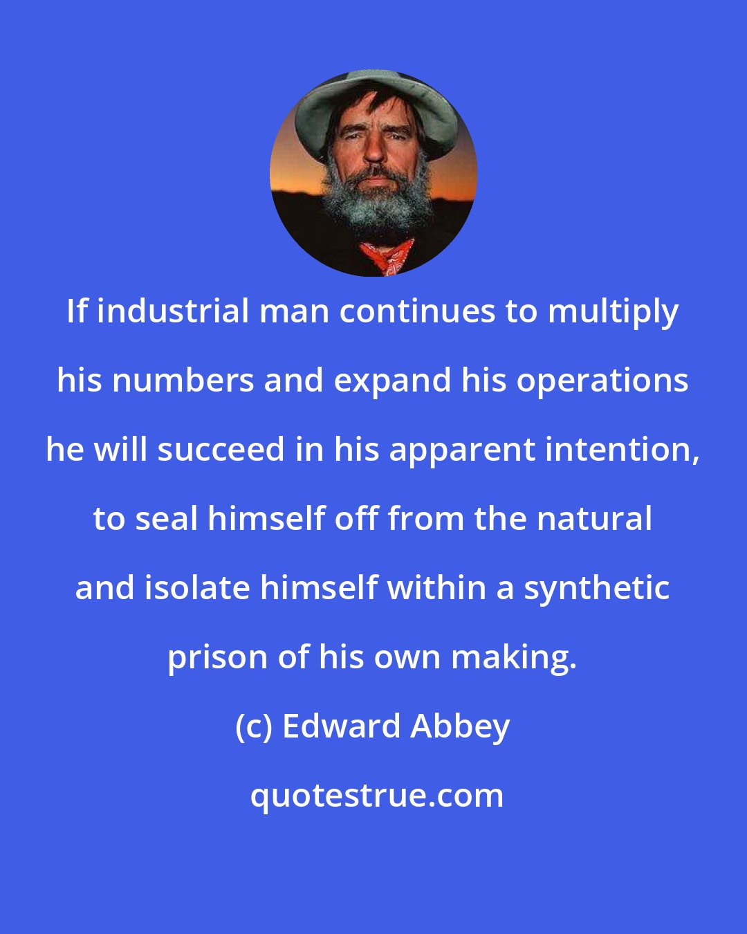 Edward Abbey: If industrial man continues to multiply his numbers and expand his operations he will succeed in his apparent intention, to seal himself off from the natural and isolate himself within a synthetic prison of his own making.