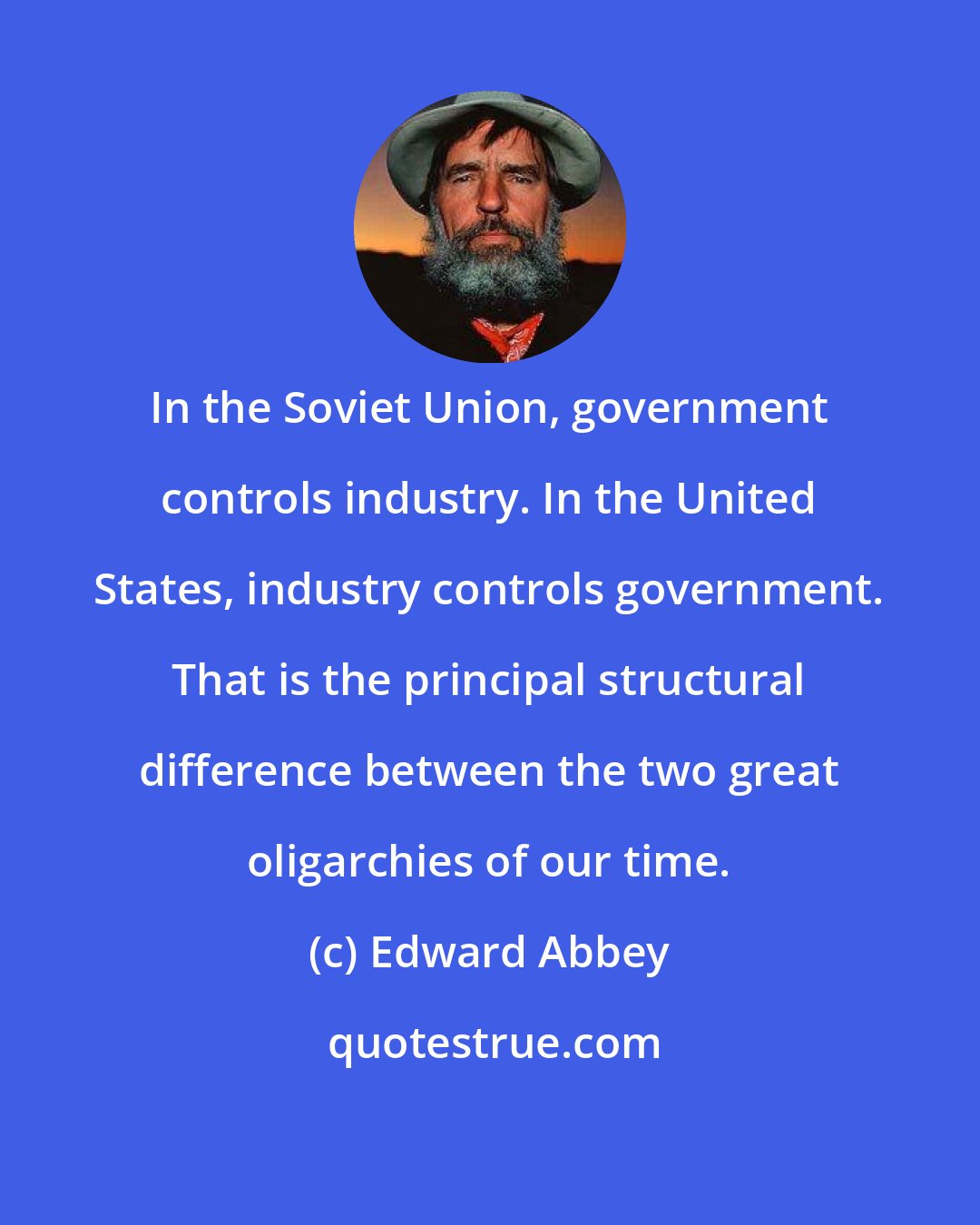 Edward Abbey: In the Soviet Union, government controls industry. In the United States, industry controls government. That is the principal structural difference between the two great oligarchies of our time.