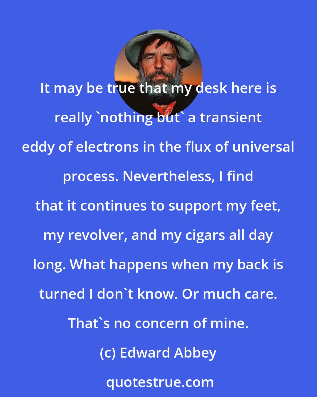 Edward Abbey: It may be true that my desk here is really 'nothing but' a transient eddy of electrons in the flux of universal process. Nevertheless, I find that it continues to support my feet, my revolver, and my cigars all day long. What happens when my back is turned I don't know. Or much care. That's no concern of mine.