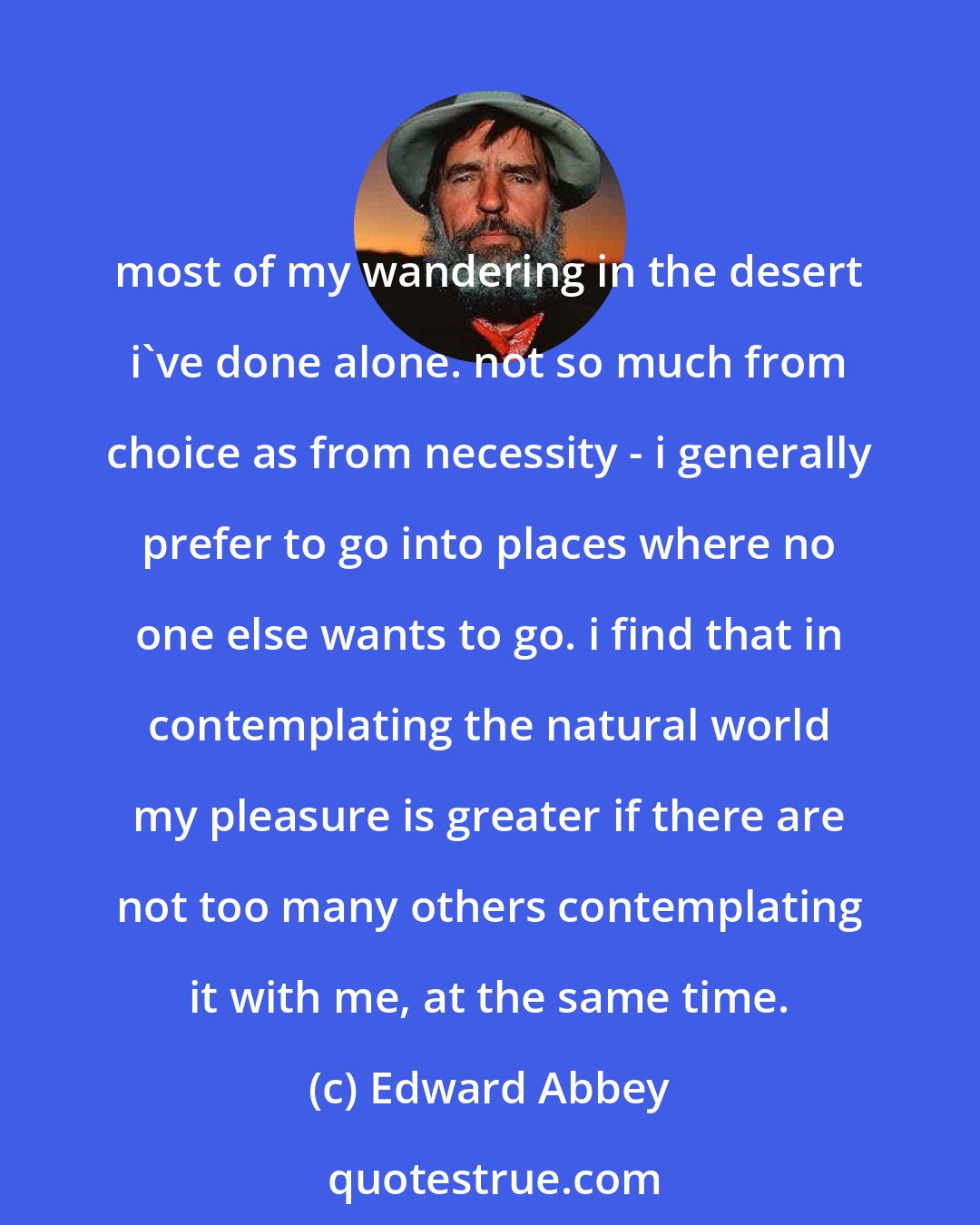 Edward Abbey: most of my wandering in the desert i've done alone. not so much from choice as from necessity - i generally prefer to go into places where no one else wants to go. i find that in contemplating the natural world my pleasure is greater if there are not too many others contemplating it with me, at the same time.