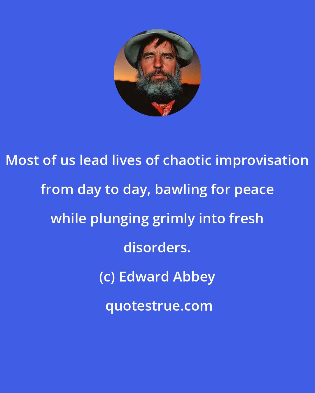 Edward Abbey: Most of us lead lives of chaotic improvisation from day to day, bawling for peace while plunging grimly into fresh disorders.