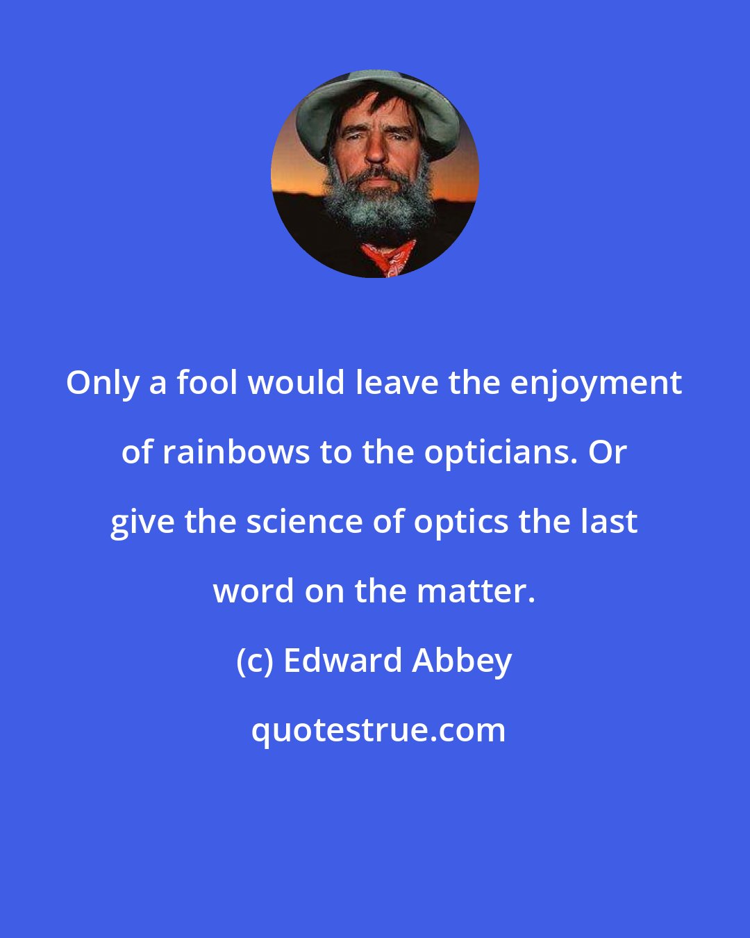 Edward Abbey: Only a fool would leave the enjoyment of rainbows to the opticians. Or give the science of optics the last word on the matter.