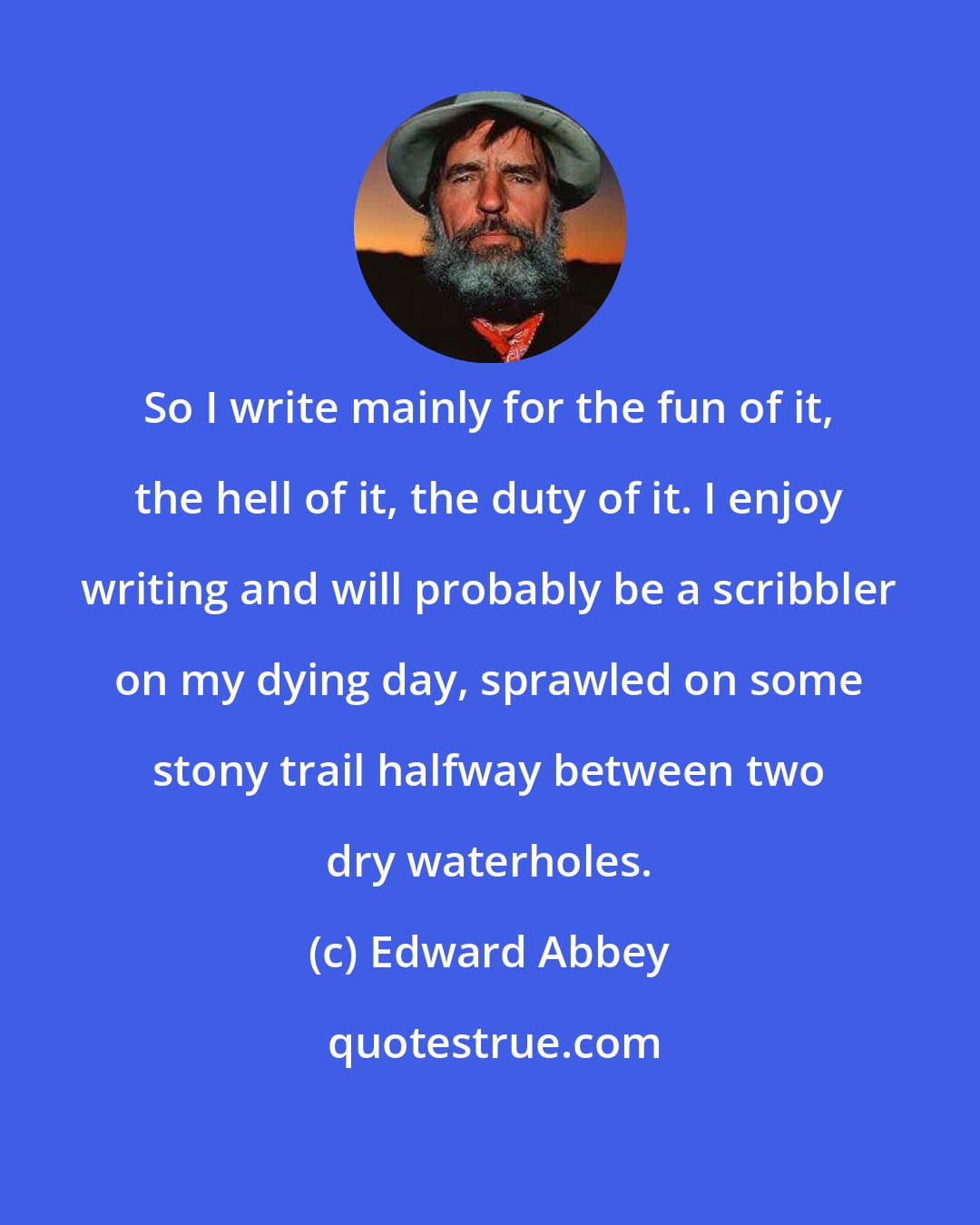 Edward Abbey: So I write mainly for the fun of it, the hell of it, the duty of it. I enjoy writing and will probably be a scribbler on my dying day, sprawled on some stony trail halfway between two dry waterholes.