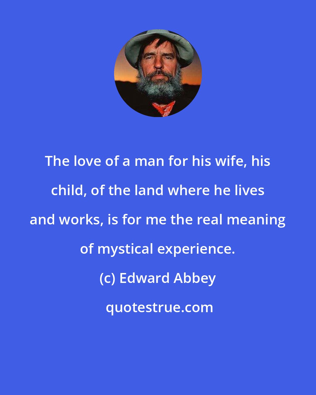 Edward Abbey: The love of a man for his wife, his child, of the land where he lives and works, is for me the real meaning of mystical experience.