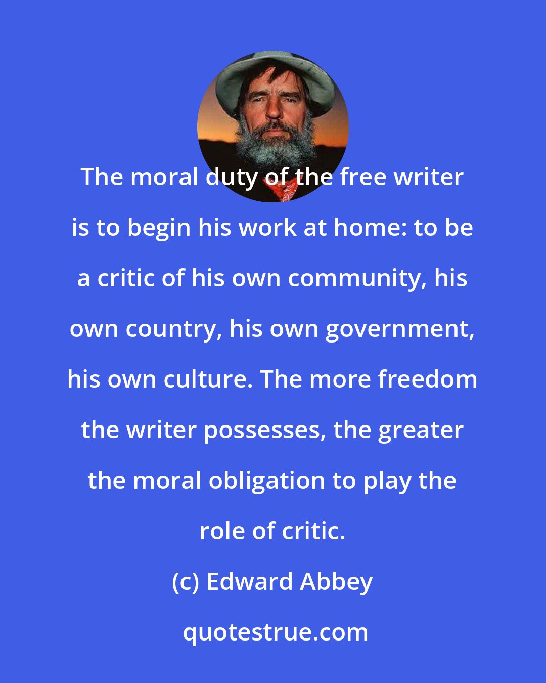 Edward Abbey: The moral duty of the free writer is to begin his work at home: to be a critic of his own community, his own country, his own government, his own culture. The more freedom the writer possesses, the greater the moral obligation to play the role of critic.