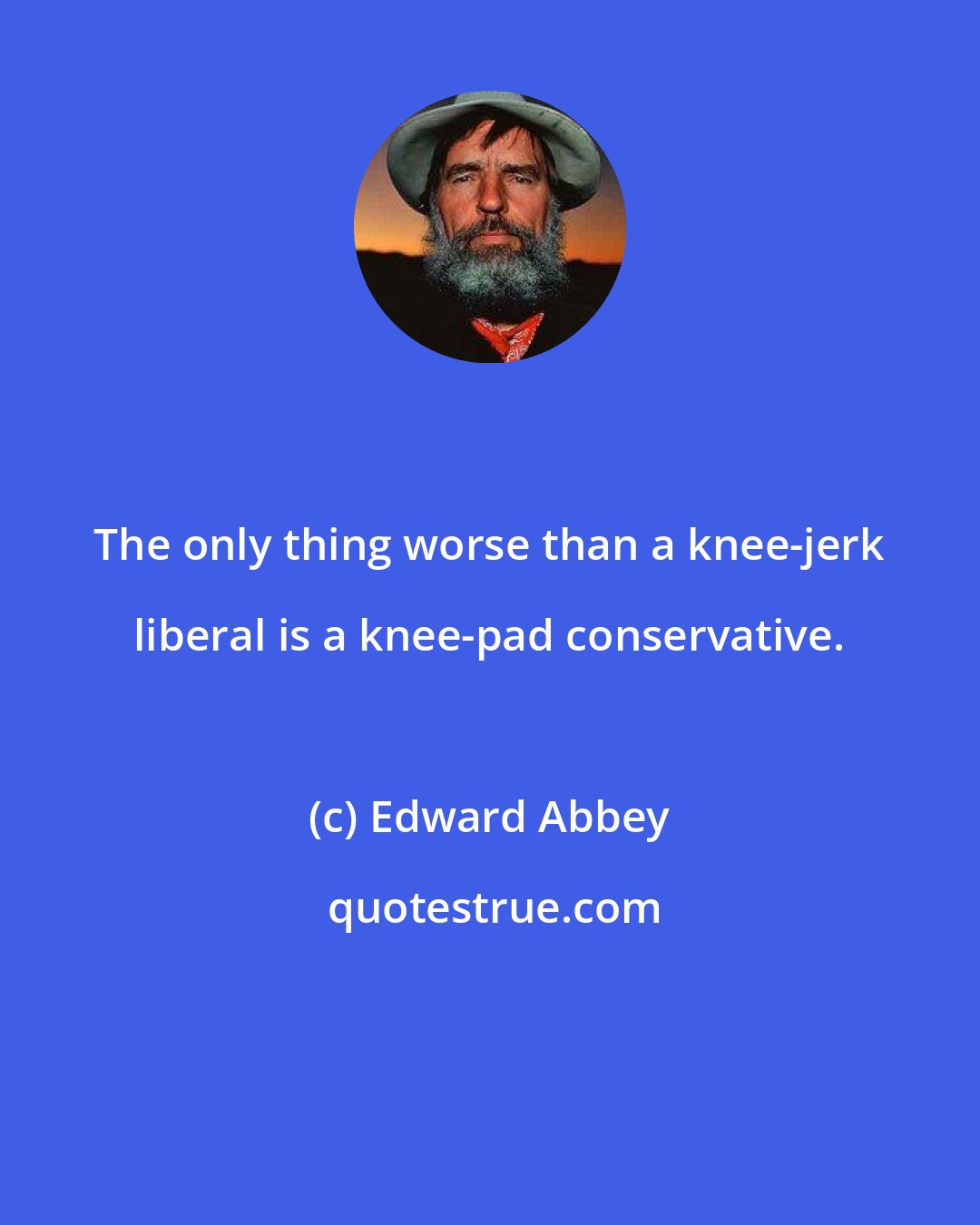 Edward Abbey: The only thing worse than a knee-jerk liberal is a knee-pad conservative.