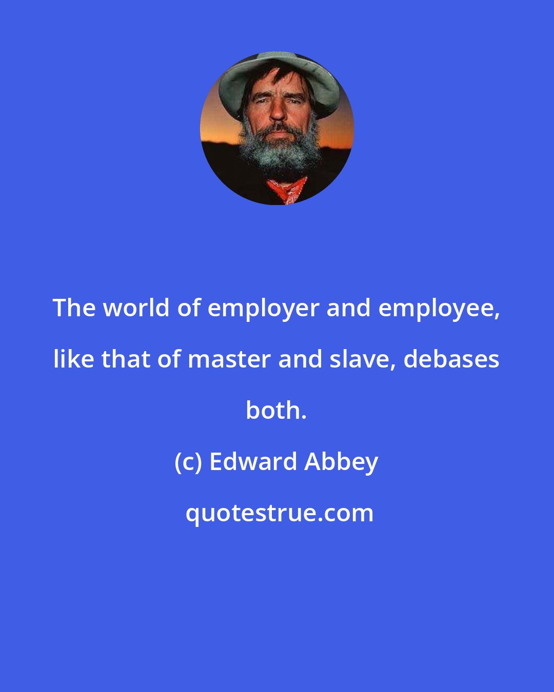 Edward Abbey: The world of employer and employee, like that of master and slave, debases both.