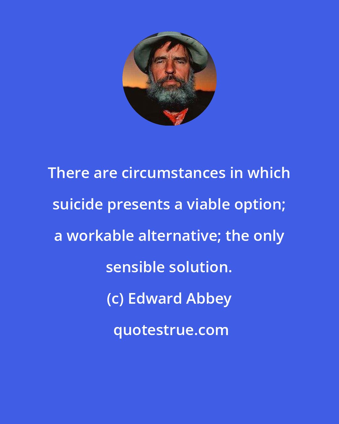 Edward Abbey: There are circumstances in which suicide presents a viable option; a workable alternative; the only sensible solution.