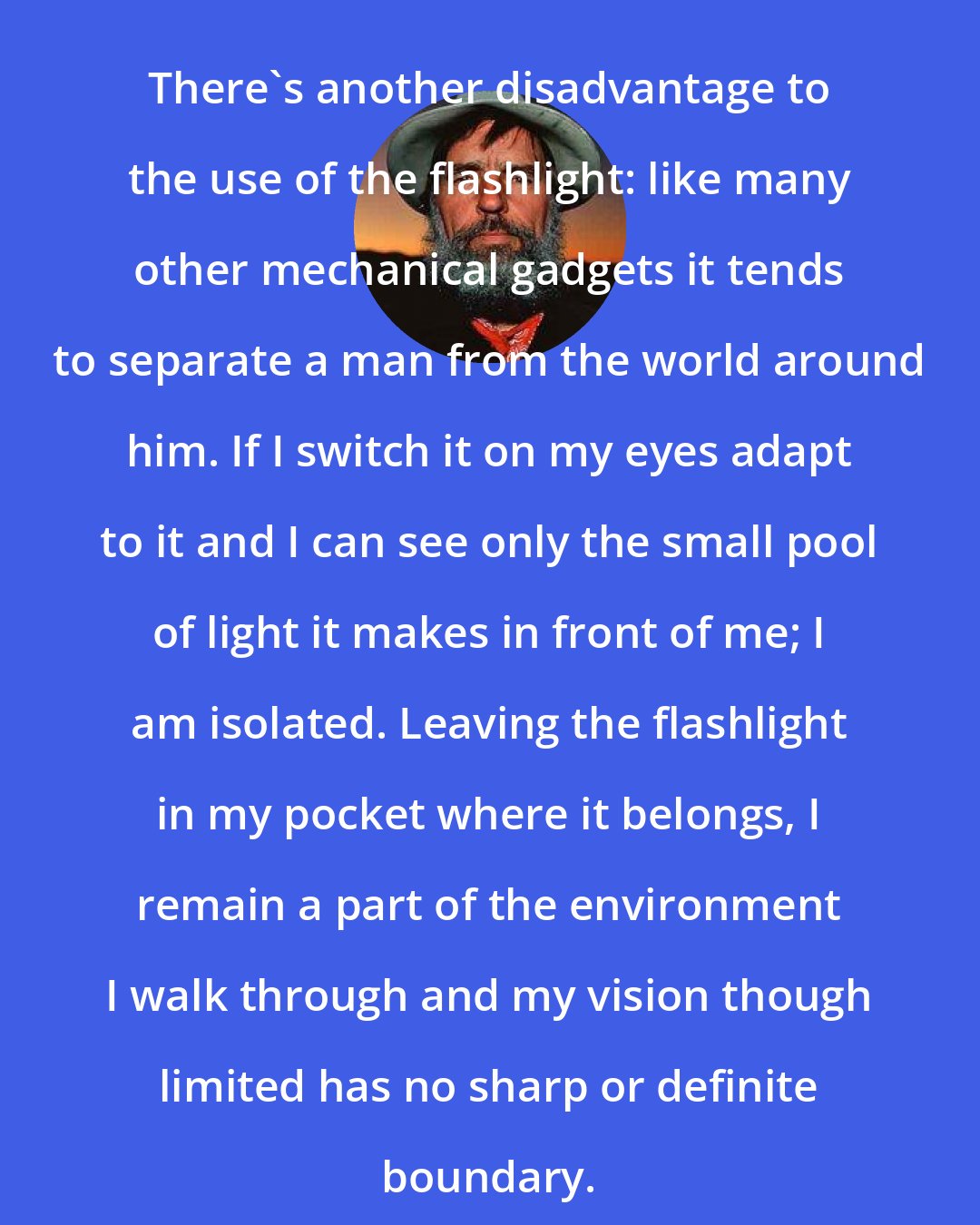 Edward Abbey: There's another disadvantage to the use of the flashlight: like many other mechanical gadgets it tends to separate a man from the world around him. If I switch it on my eyes adapt to it and I can see only the small pool of light it makes in front of me; I am isolated. Leaving the flashlight in my pocket where it belongs, I remain a part of the environment I walk through and my vision though limited has no sharp or definite boundary.