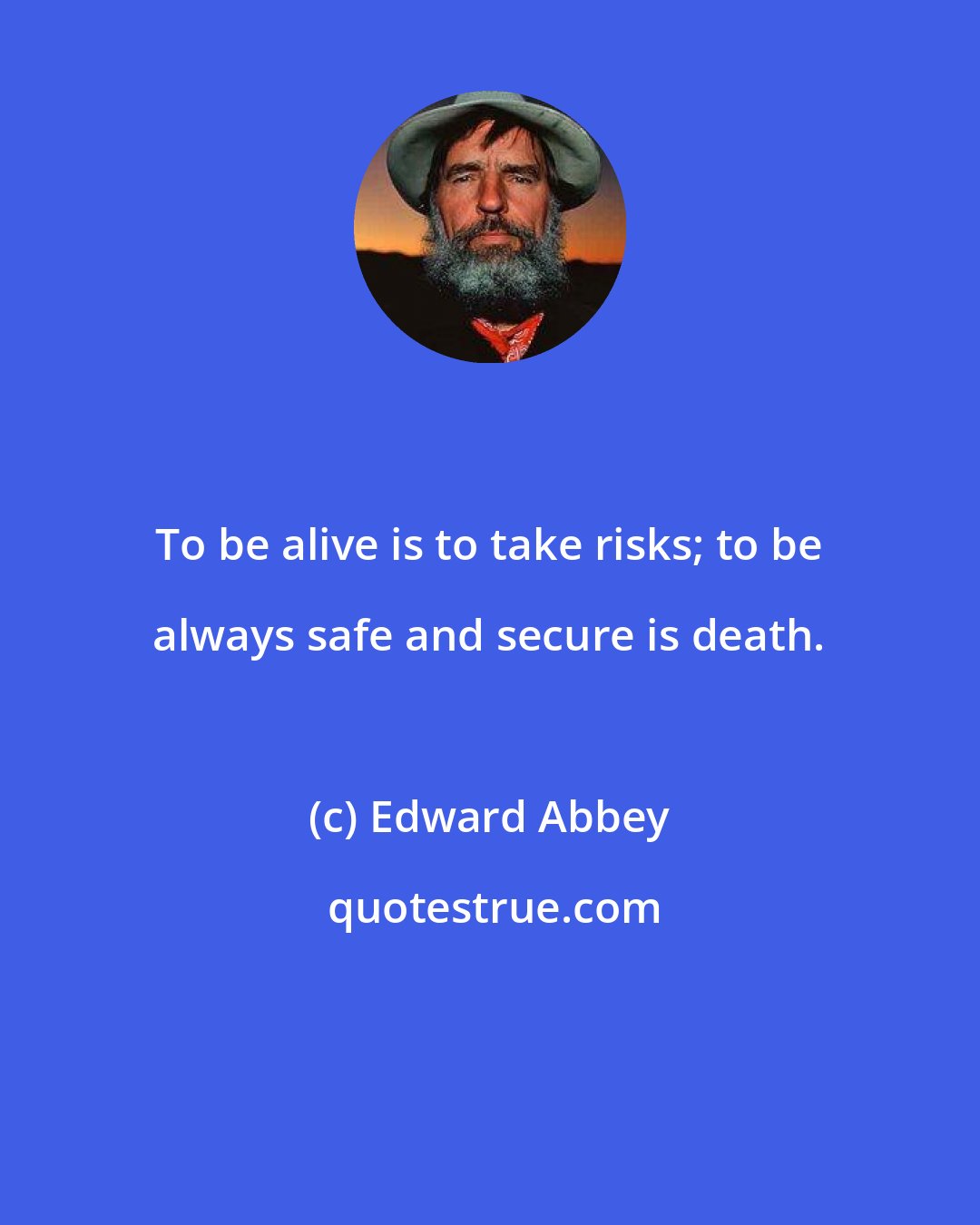 Edward Abbey: To be alive is to take risks; to be always safe and secure is death.