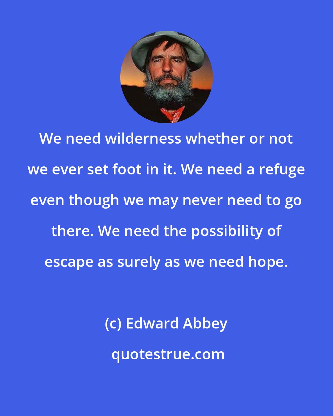 Edward Abbey: We need wilderness whether or not we ever set foot in it. We need a refuge even though we may never need to go there. We need the possibility of escape as surely as we need hope.