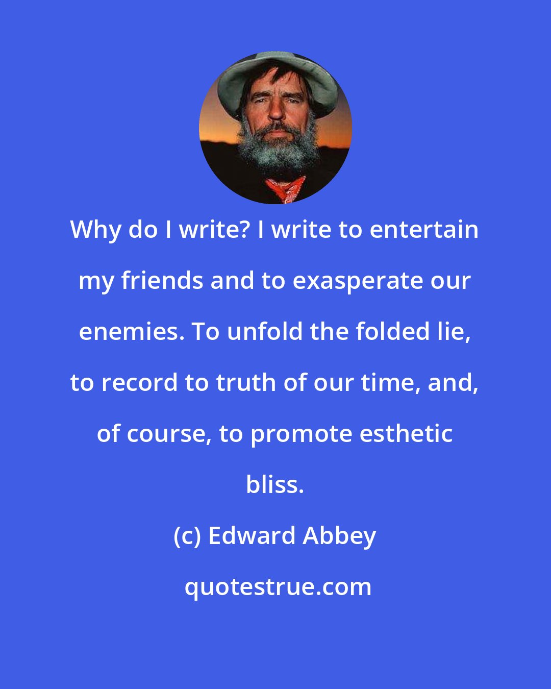 Edward Abbey: Why do I write? I write to entertain my friends and to exasperate our enemies. To unfold the folded lie, to record to truth of our time, and, of course, to promote esthetic bliss.