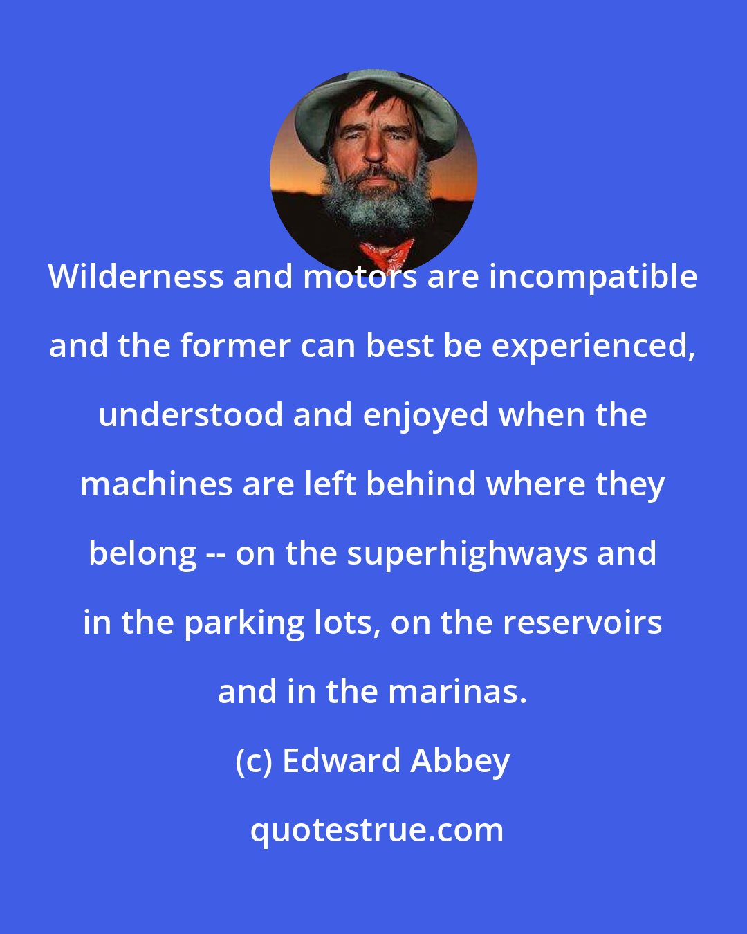 Edward Abbey: Wilderness and motors are incompatible and the former can best be experienced, understood and enjoyed when the machines are left behind where they belong -- on the superhighways and in the parking lots, on the reservoirs and in the marinas.