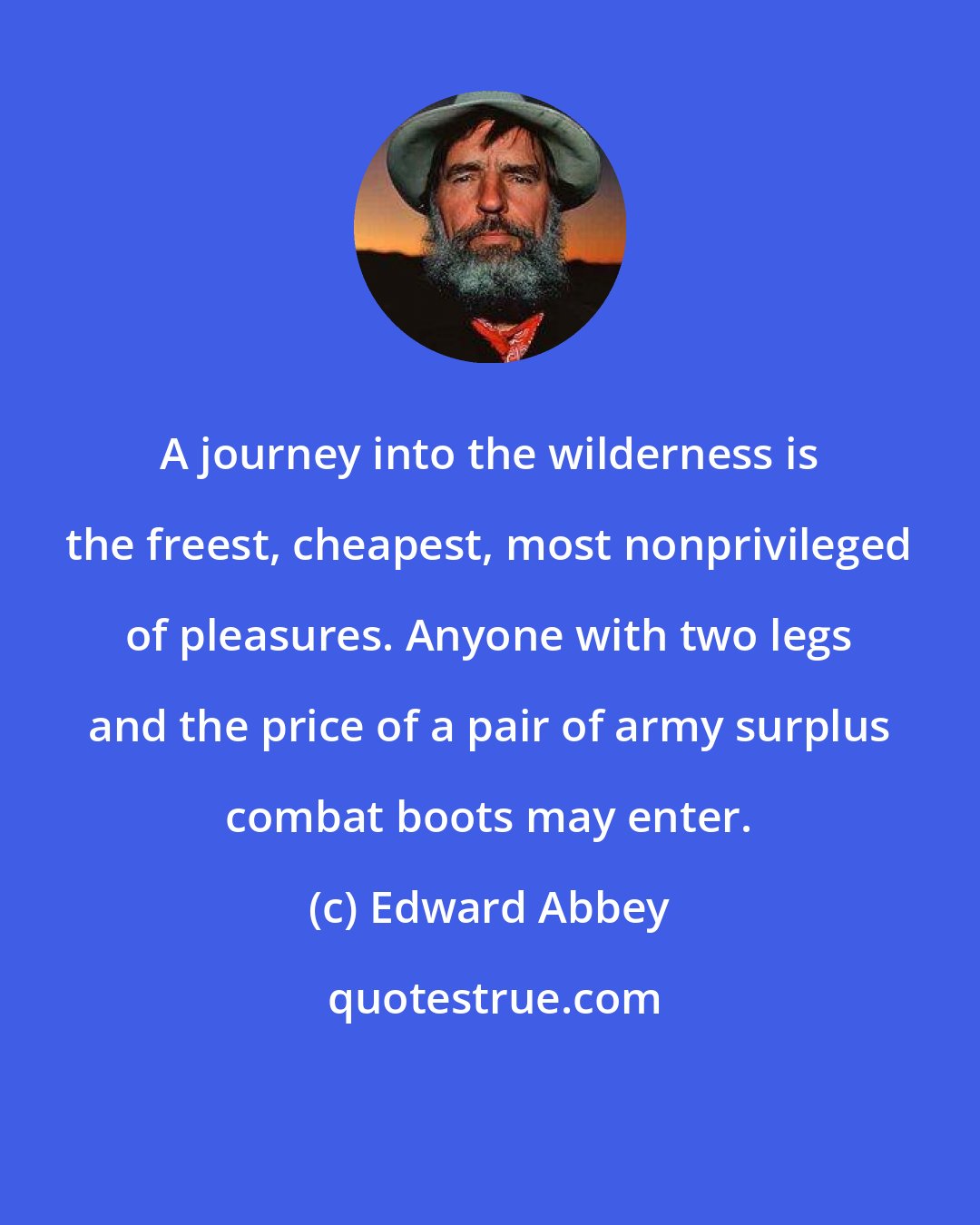 Edward Abbey: A journey into the wilderness is the freest, cheapest, most nonprivileged of pleasures. Anyone with two legs and the price of a pair of army surplus combat boots may enter.
