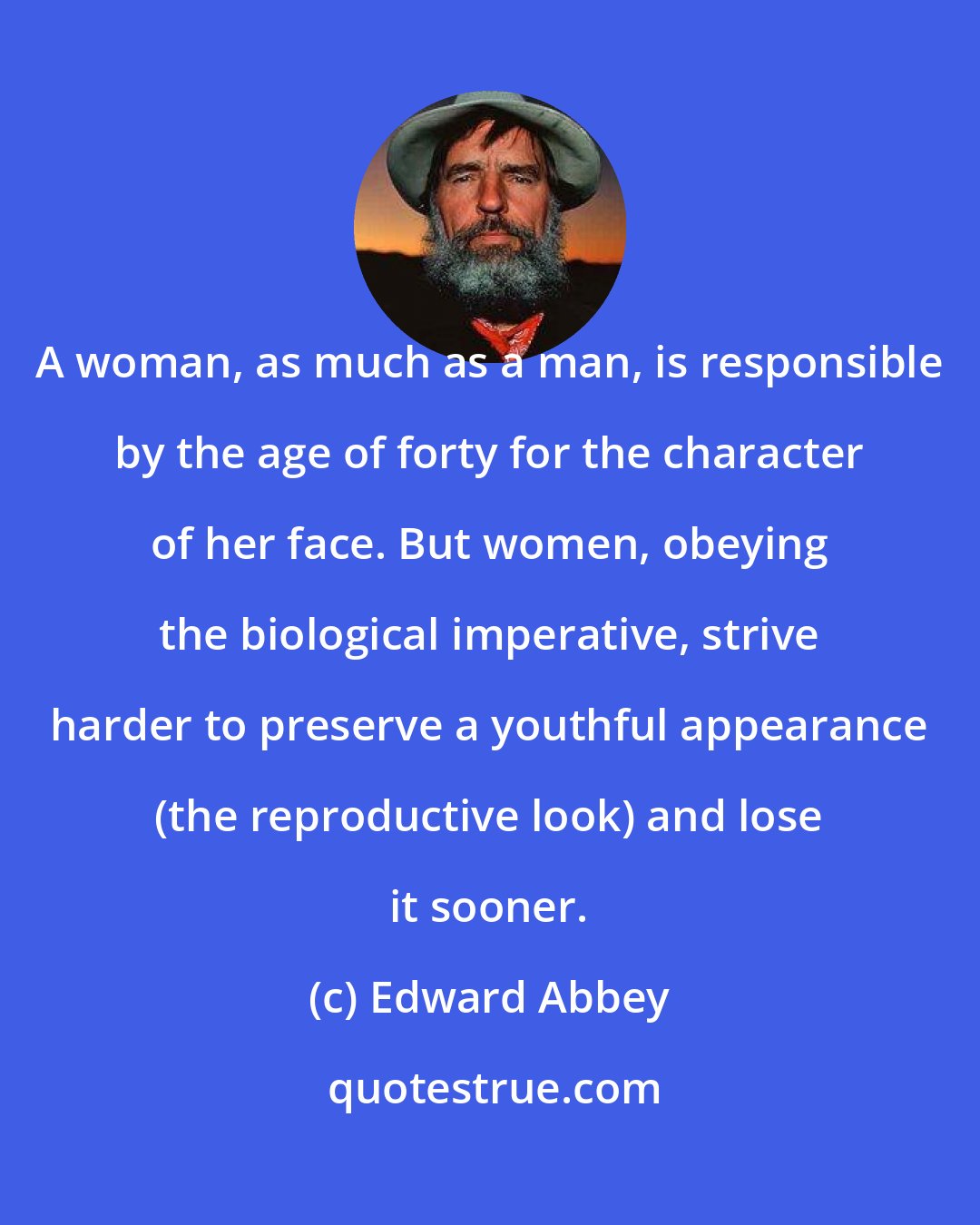 Edward Abbey: A woman, as much as a man, is responsible by the age of forty for the character of her face. But women, obeying the biological imperative, strive harder to preserve a youthful appearance (the reproductive look) and lose it sooner.