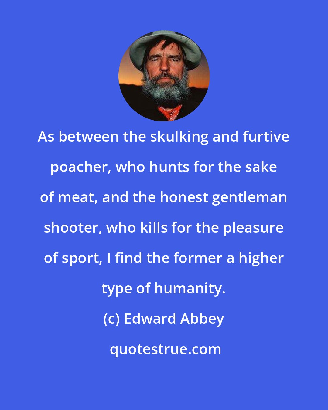 Edward Abbey: As between the skulking and furtive poacher, who hunts for the sake of meat, and the honest gentleman shooter, who kills for the pleasure of sport, I find the former a higher type of humanity.