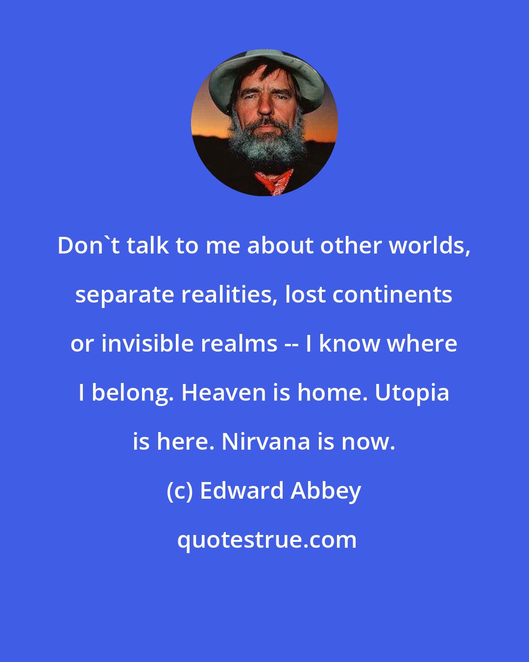 Edward Abbey: Don't talk to me about other worlds, separate realities, lost continents or invisible realms -- I know where I belong. Heaven is home. Utopia is here. Nirvana is now.