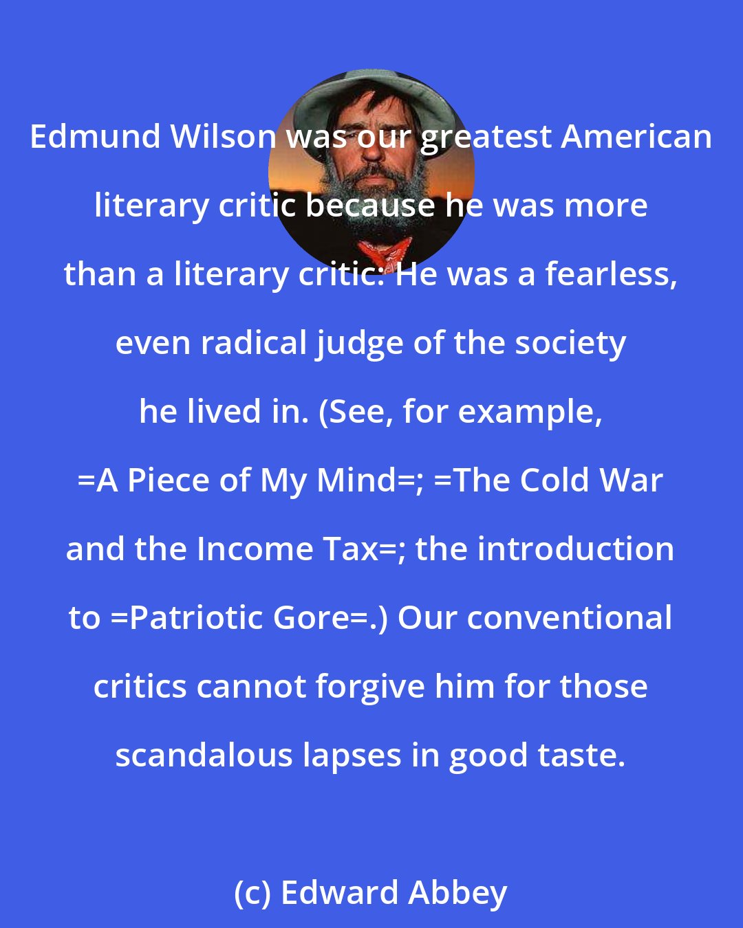 Edward Abbey: Edmund Wilson was our greatest American literary critic because he was more than a literary critic: He was a fearless, even radical judge of the society he lived in. (See, for example, _A Piece of My Mind_; _The Cold War and the Income Tax_; the introduction to _Patriotic Gore_.) Our conventional critics cannot forgive him for those scandalous lapses in good taste.