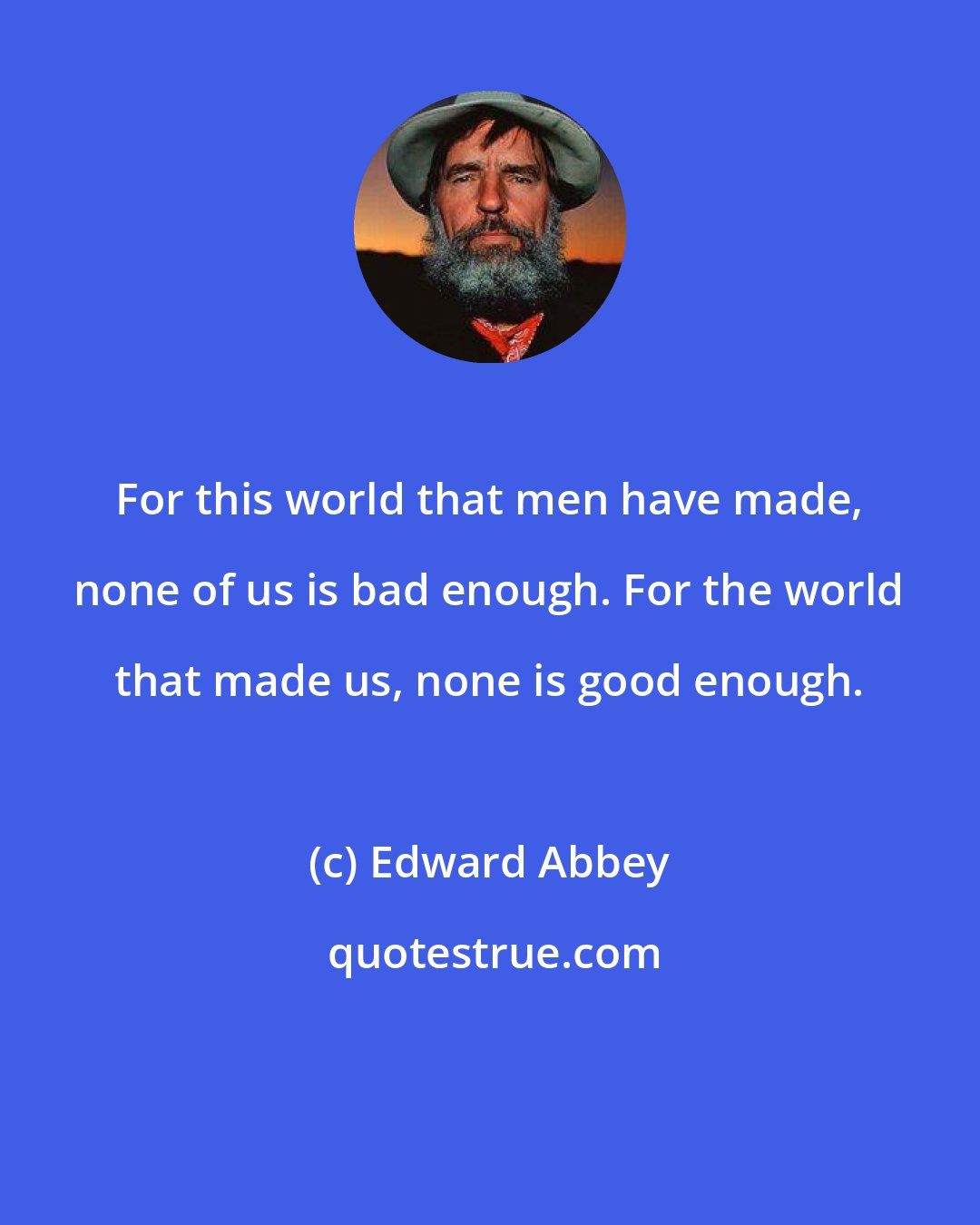 Edward Abbey: For this world that men have made, none of us is bad enough. For the world that made us, none is good enough.