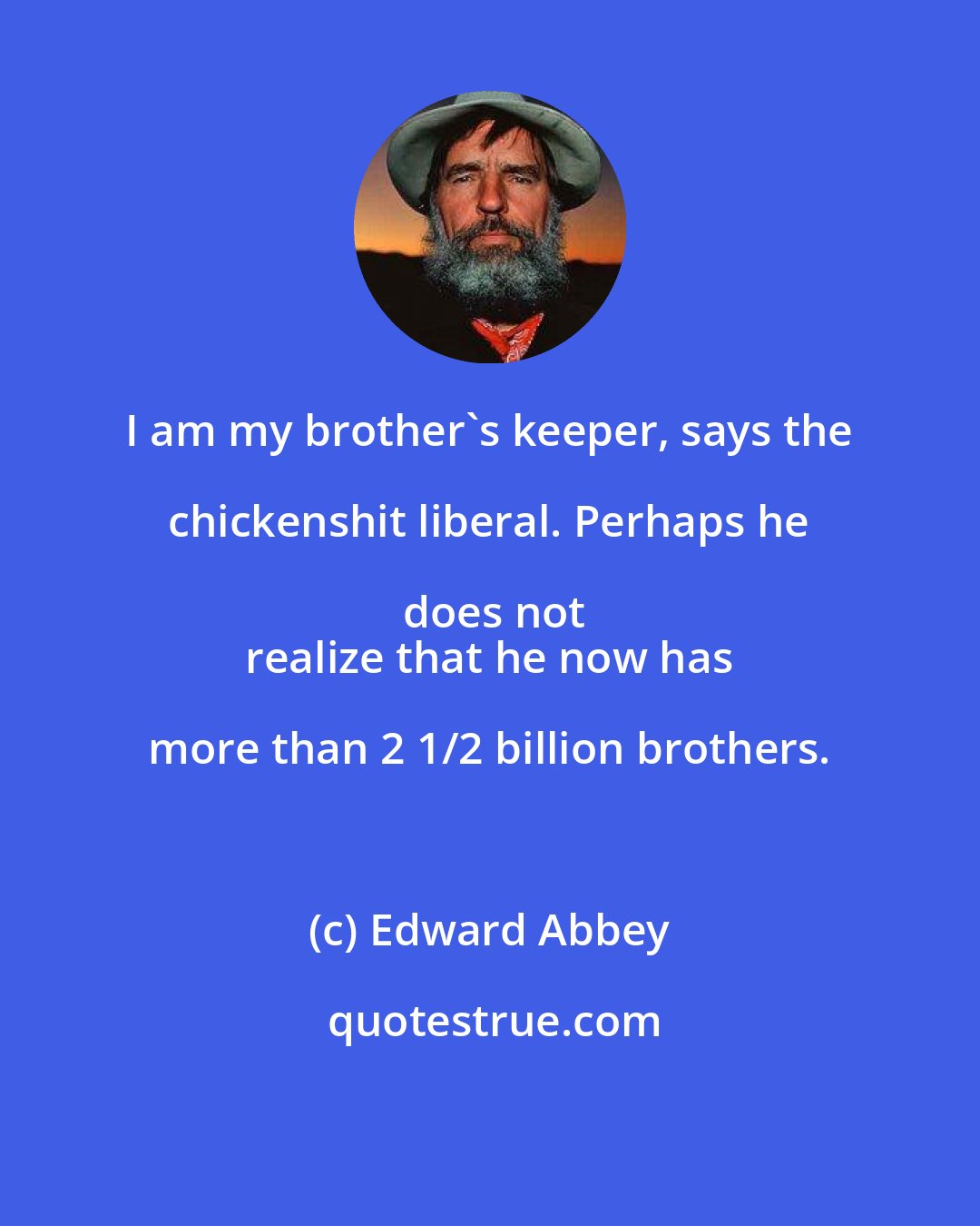 Edward Abbey: I am my brother's keeper, says the chickenshit liberal. Perhaps he does not
 realize that he now has more than 2 1/2 billion brothers.