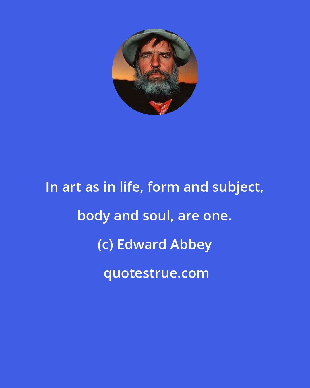 Edward Abbey: In art as in life, form and subject, body and soul, are one.