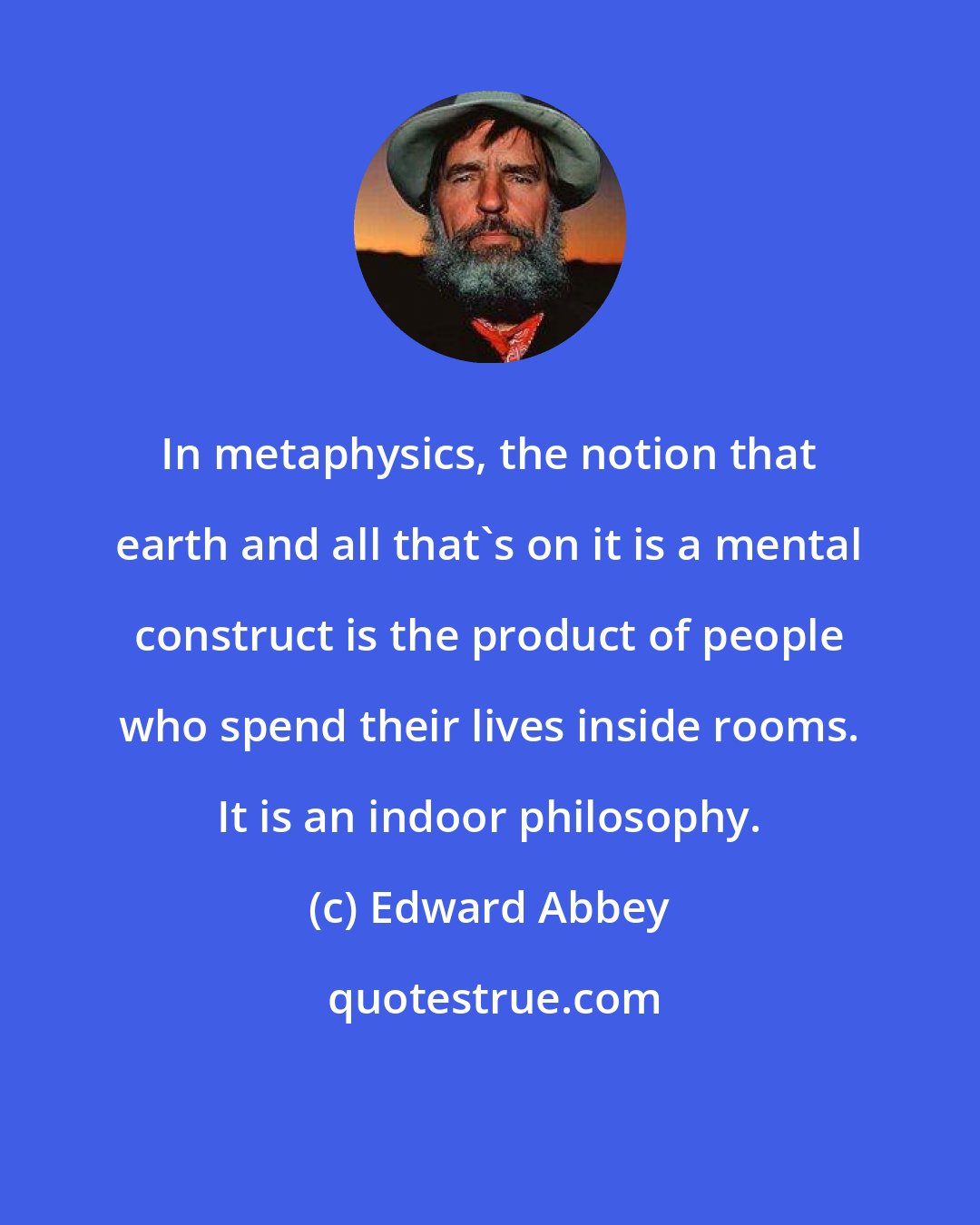 Edward Abbey: In metaphysics, the notion that earth and all that's on it is a mental construct is the product of people who spend their lives inside rooms. It is an indoor philosophy.