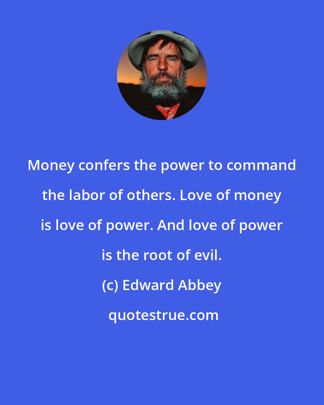Edward Abbey: Money confers the power to command the labor of others. Love of money is love of power. And love of power is the root of evil.