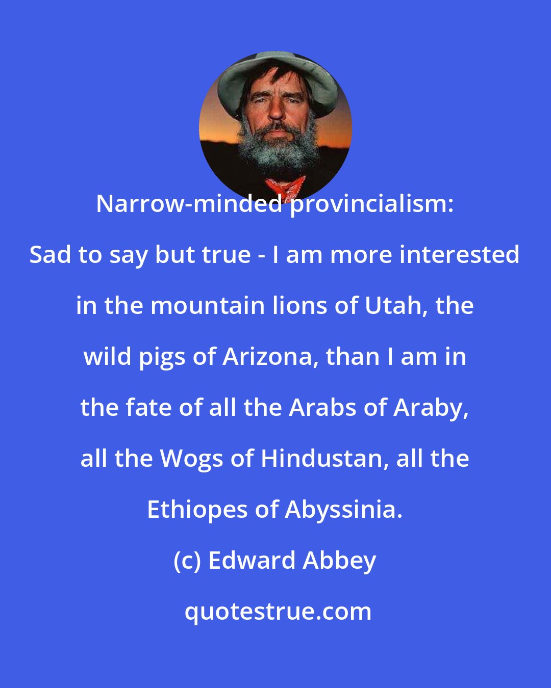 Edward Abbey: Narrow-minded provincialism: Sad to say but true - I am more interested in the mountain lions of Utah, the wild pigs of Arizona, than I am in the fate of all the Arabs of Araby, all the Wogs of Hindustan, all the Ethiopes of Abyssinia.