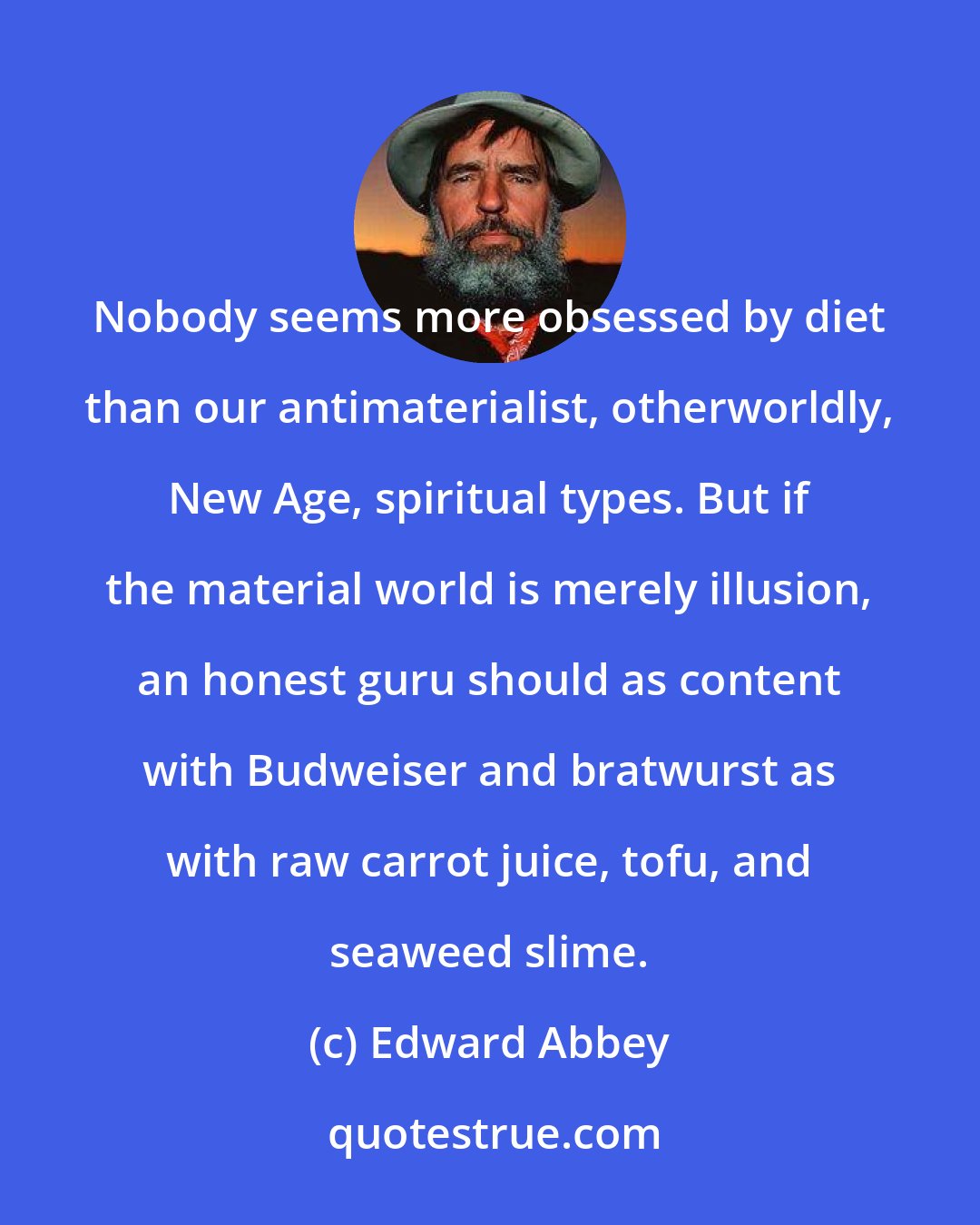 Edward Abbey: Nobody seems more obsessed by diet than our antimaterialist, otherworldly, New Age, spiritual types. But if the material world is merely illusion, an honest guru should as content with Budweiser and bratwurst as with raw carrot juice, tofu, and seaweed slime.