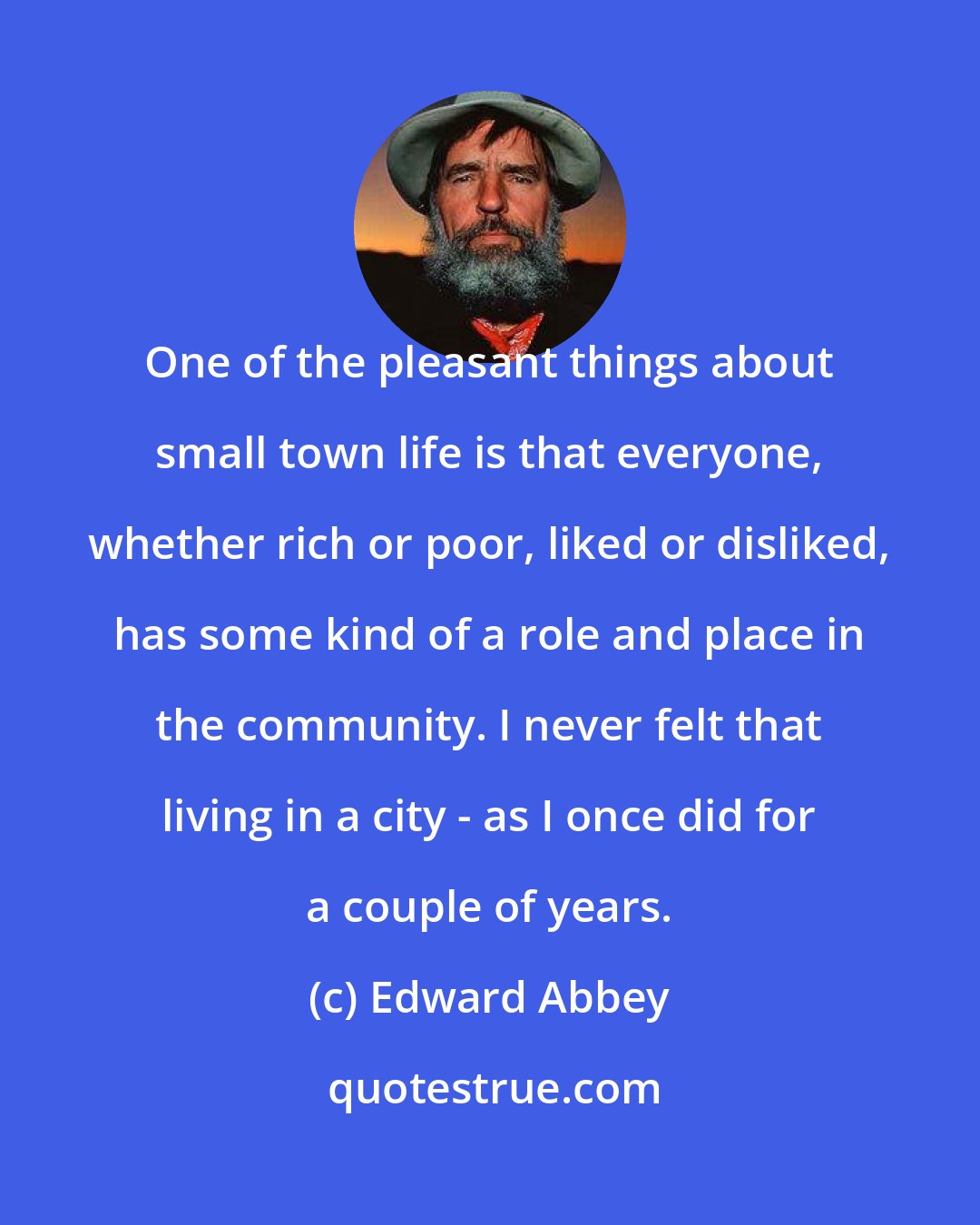 Edward Abbey: One of the pleasant things about small town life is that everyone, whether rich or poor, liked or disliked, has some kind of a role and place in the community. I never felt that living in a city - as I once did for a couple of years.