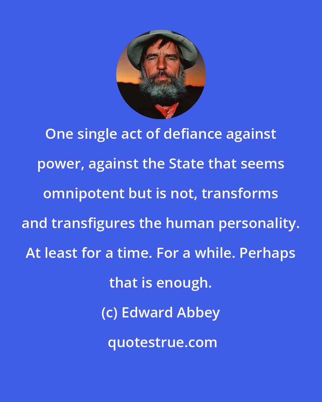 Edward Abbey: One single act of defiance against power, against the State that seems omnipotent but is not, transforms and transfigures the human personality. At least for a time. For a while. Perhaps that is enough.