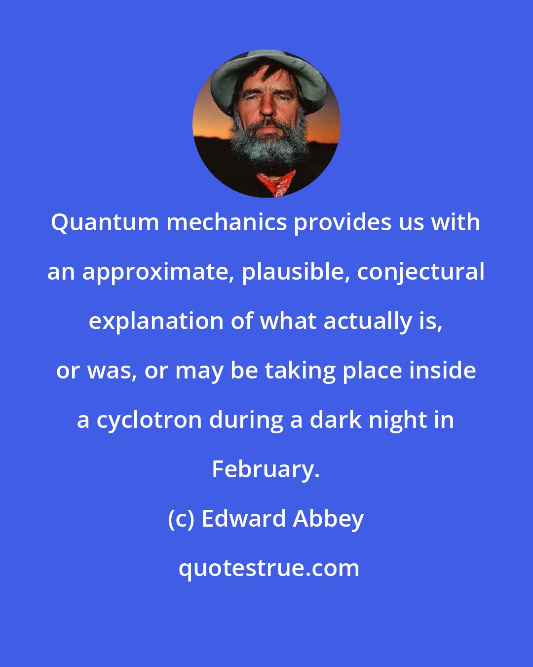 Edward Abbey: Quantum mechanics provides us with an approximate, plausible, conjectural explanation of what actually is, or was, or may be taking place inside a cyclotron during a dark night in February.