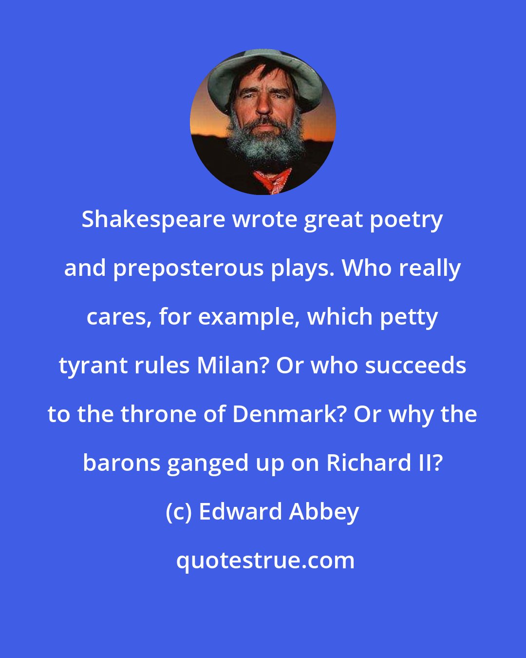 Edward Abbey: Shakespeare wrote great poetry and preposterous plays. Who really cares, for example, which petty tyrant rules Milan? Or who succeeds to the throne of Denmark? Or why the barons ganged up on Richard II?