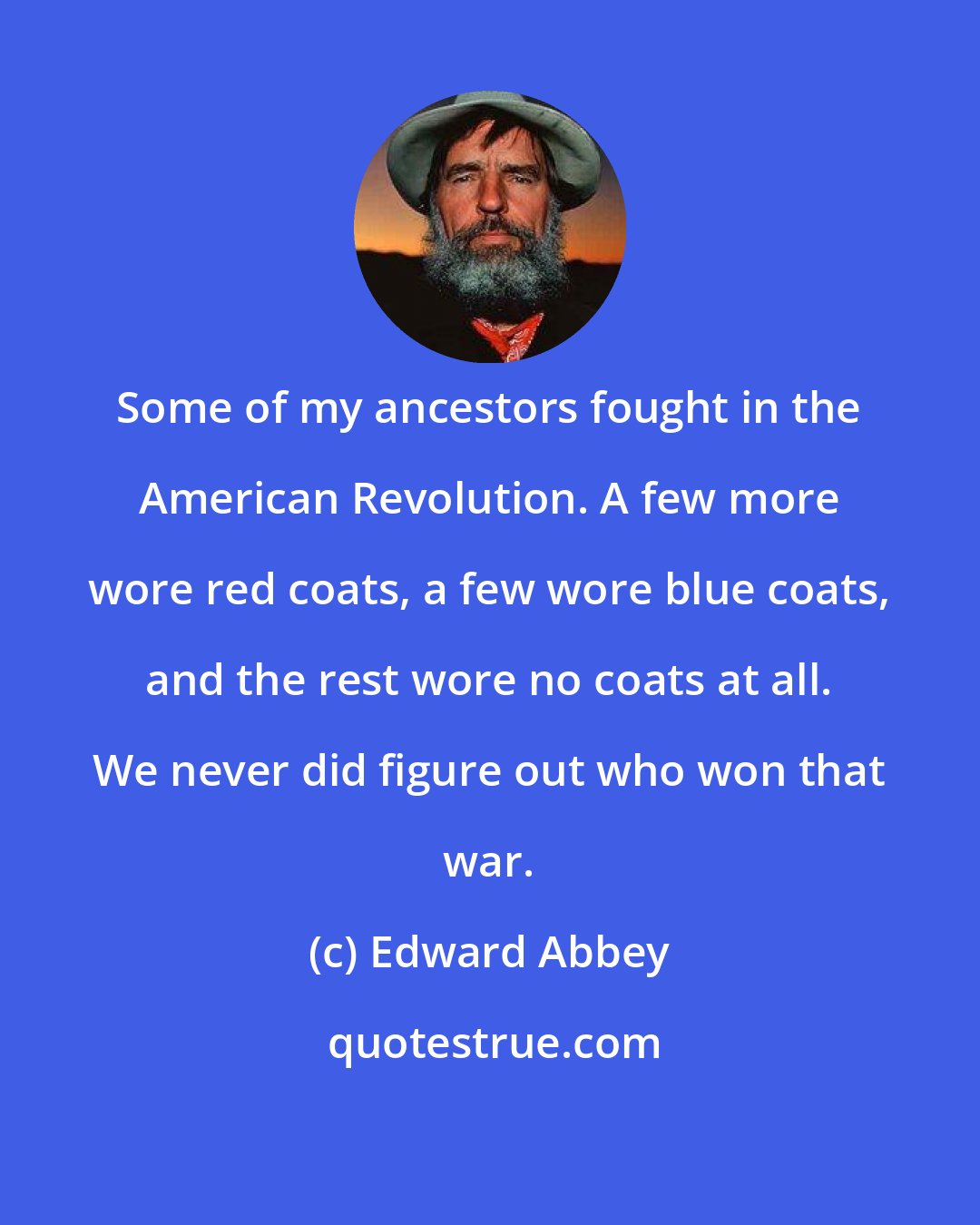 Edward Abbey: Some of my ancestors fought in the American Revolution. A few more wore red coats, a few wore blue coats, and the rest wore no coats at all. We never did figure out who won that war.