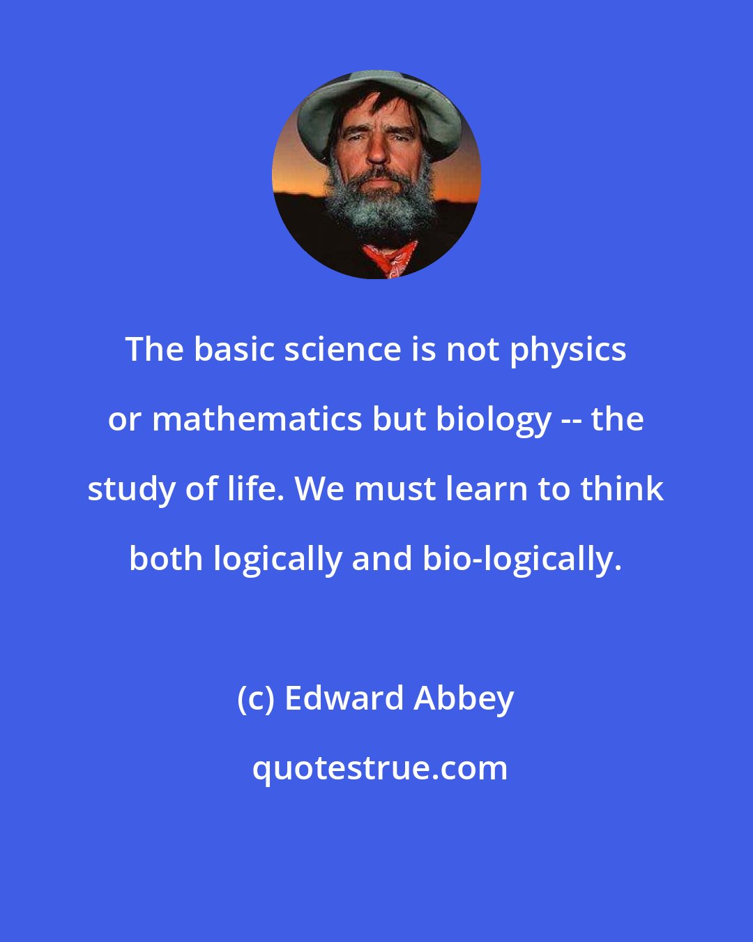 Edward Abbey: The basic science is not physics or mathematics but biology -- the study of life. We must learn to think both logically and bio-logically.