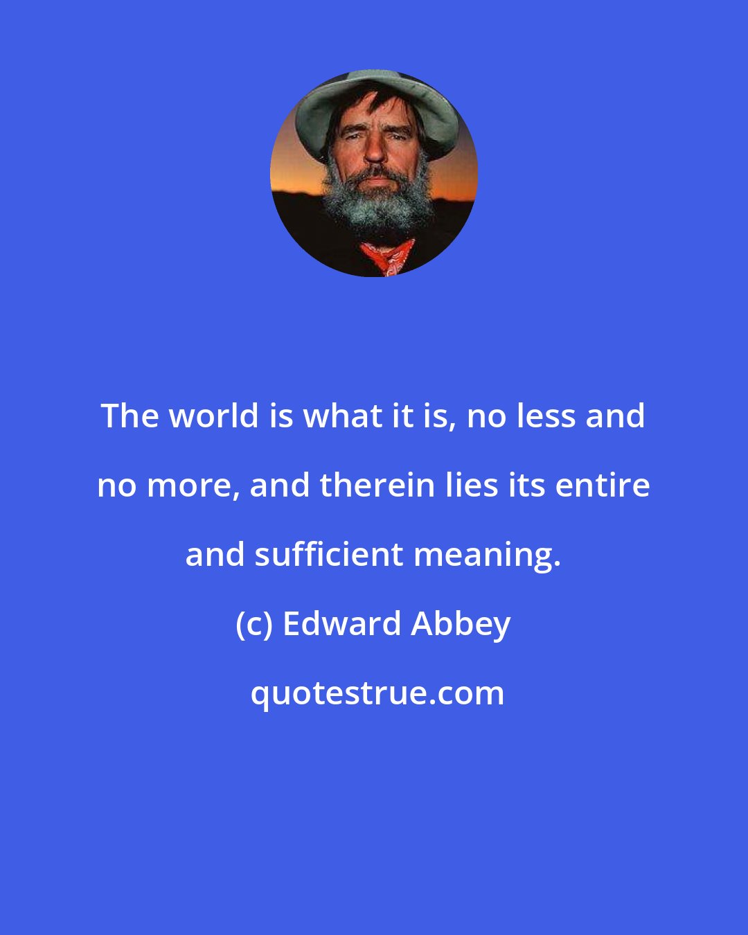 Edward Abbey: The world is what it is, no less and no more, and therein lies its entire and sufficient meaning.