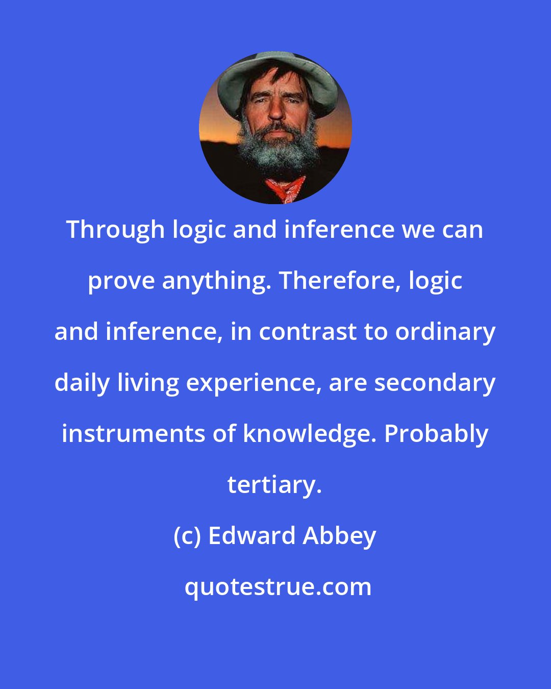 Edward Abbey: Through logic and inference we can prove anything. Therefore, logic and inference, in contrast to ordinary daily living experience, are secondary instruments of knowledge. Probably tertiary.