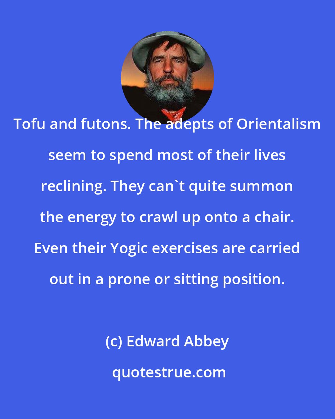 Edward Abbey: Tofu and futons. The adepts of Orientalism seem to spend most of their lives reclining. They can't quite summon the energy to crawl up onto a chair. Even their Yogic exercises are carried out in a prone or sitting position.