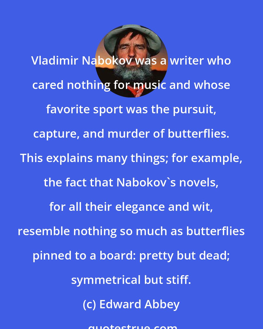 Edward Abbey: Vladimir Nabokov was a writer who cared nothing for music and whose favorite sport was the pursuit, capture, and murder of butterflies. This explains many things; for example, the fact that Nabokov's novels, for all their elegance and wit, resemble nothing so much as butterflies pinned to a board: pretty but dead; symmetrical but stiff.