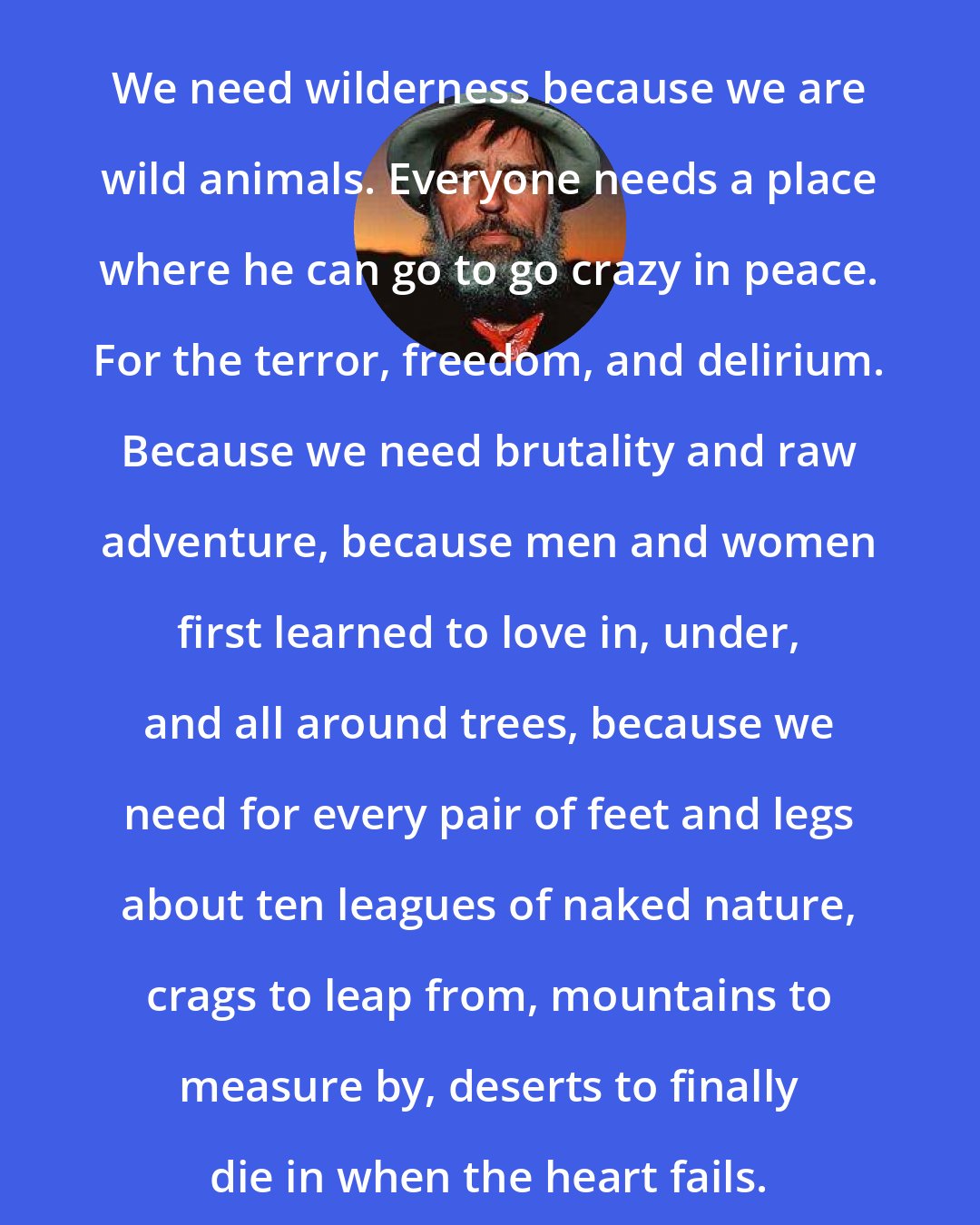 Edward Abbey: We need wilderness because we are wild animals. Everyone needs a place where he can go to go crazy in peace. For the terror, freedom, and delirium. Because we need brutality and raw adventure, because men and women first learned to love in, under, and all around trees, because we need for every pair of feet and legs about ten leagues of naked nature, crags to leap from, mountains to measure by, deserts to finally die in when the heart fails.